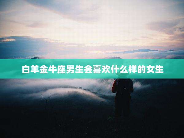 白羊金牛座男生会喜欢什么样的女生