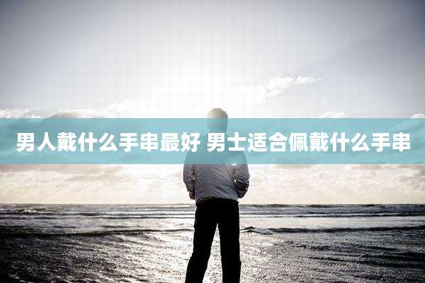 男人戴什么手串最好 男士适合佩戴什么手串
