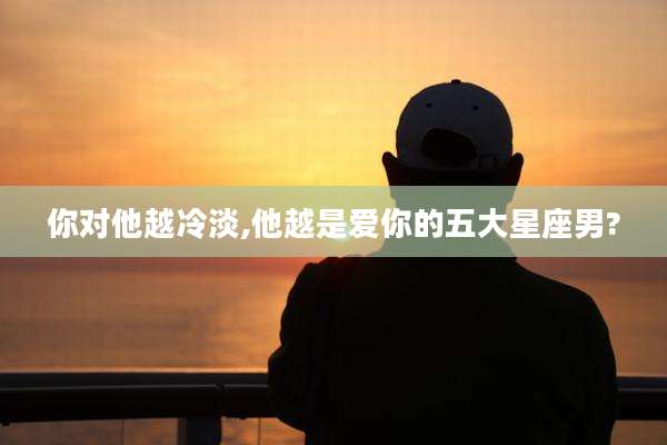 你对他越冷淡,他越是爱你的五大星座男?