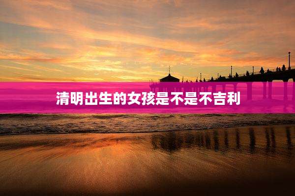 清明出生的女孩是不是不吉利