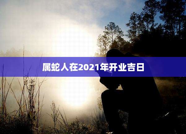 属蛇人在2021年开业吉日