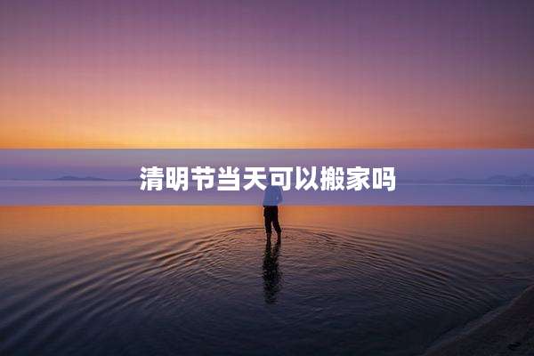 清明节当天可以搬家吗