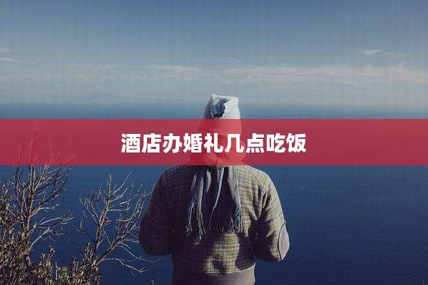 酒店办婚礼几点吃饭