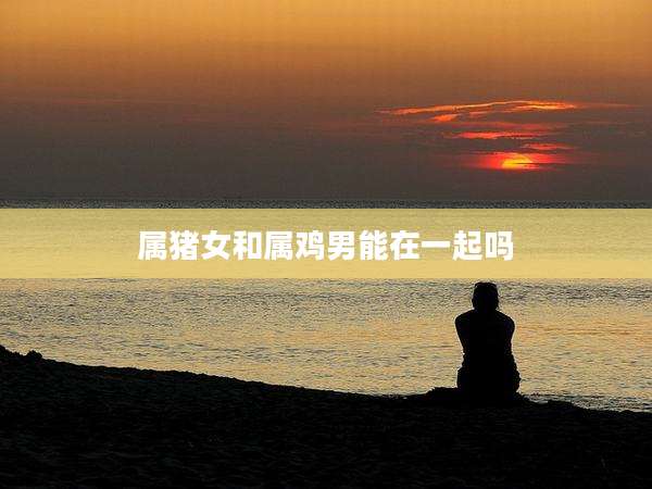 属猪女和属鸡男能在一起吗