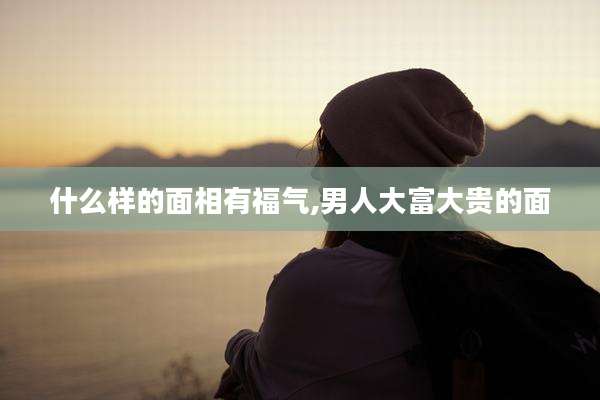 什么样的面相有福气,男人大富大贵的面