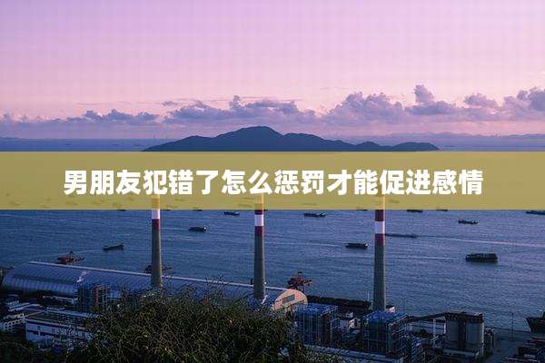 男朋友犯错了怎么惩罚才能促进感情