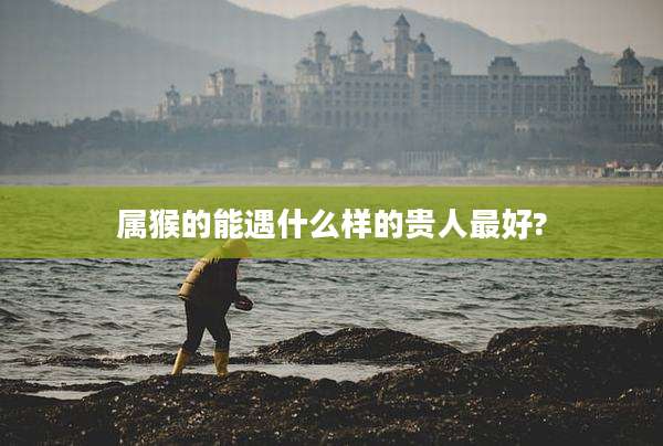 属猴的能遇什么样的贵人最好?