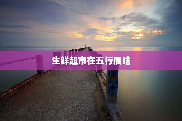 生鲜超市在五行属啥