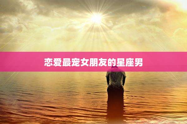 恋爱最宠女朋友的星座男