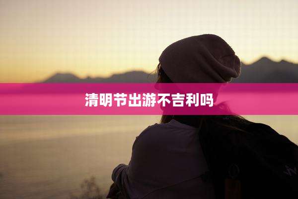 清明节出游不吉利吗