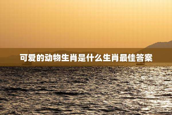 可爱的动物生肖是什么生肖最佳答案