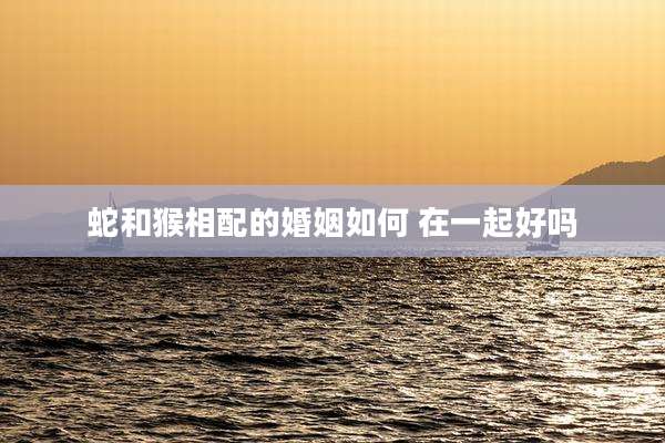 蛇和猴相配的婚姻如何 在一起好吗