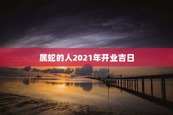 属蛇的人2021年开业吉日