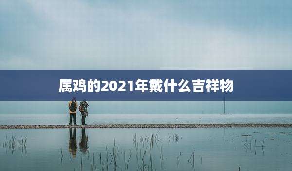 属鸡的2021年戴什么吉祥物
