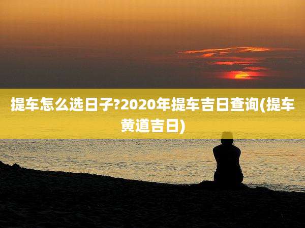 提车怎么选日子?2020年提车吉日查询(提车黄道吉日)