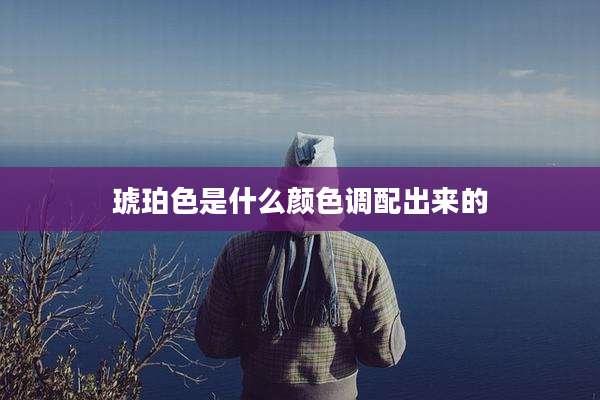 琥珀色是什么颜色调配出来的
