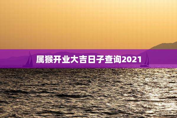 属猴开业大吉日子查询2021