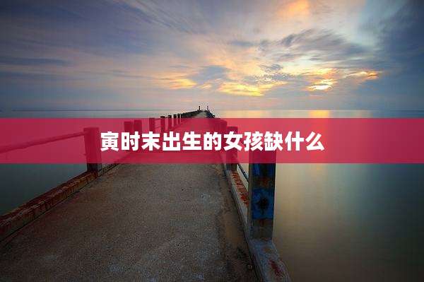 寅时末出生的女孩缺什么