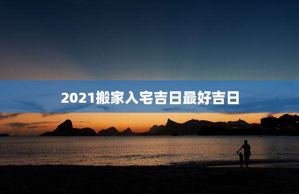 2021搬家入宅吉日最好吉日