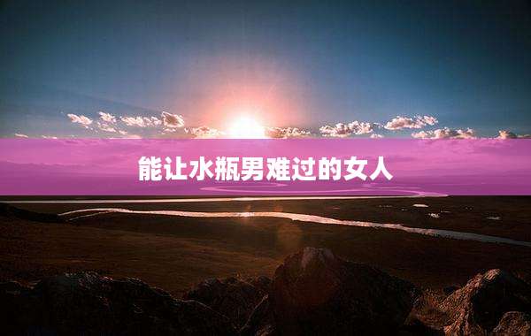 能让水瓶男难过的女人