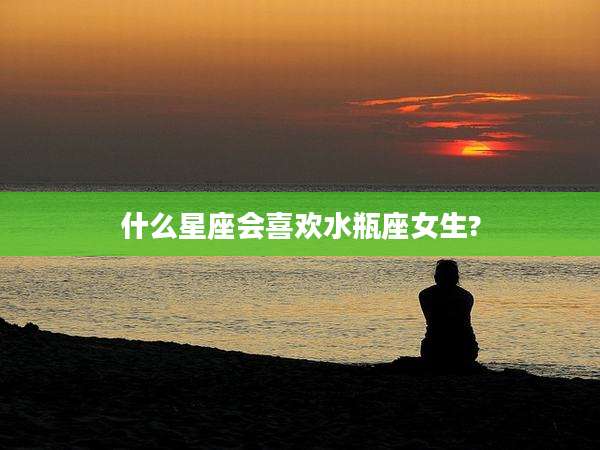 什么星座会喜欢水瓶座女生?