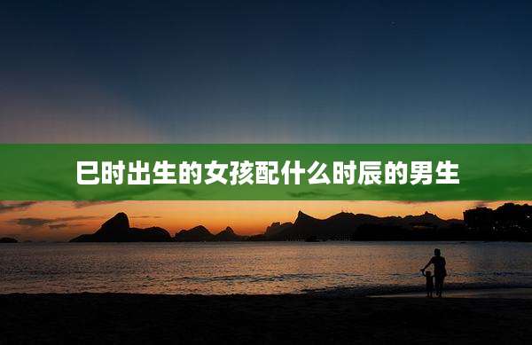巳时出生的女孩配什么时辰的男生
