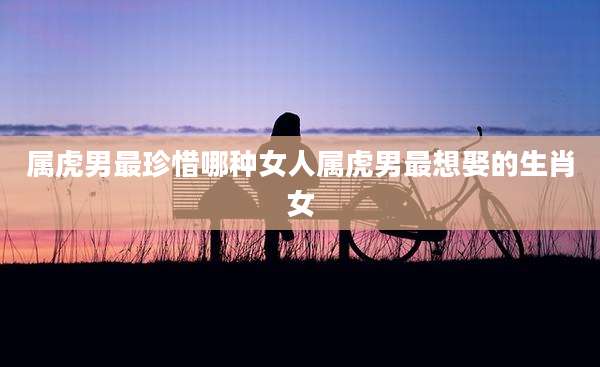 属虎男最珍惜哪种女人属虎男最想娶的生肖女