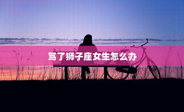 骂了狮子座女生怎么办