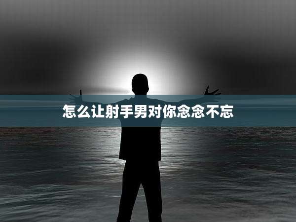 怎么让射手男对你念念不忘