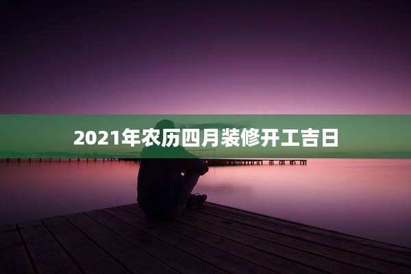 2021年农历四月装修开工吉日