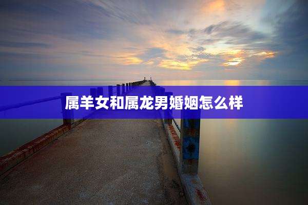 属羊女和属龙男婚姻怎么样