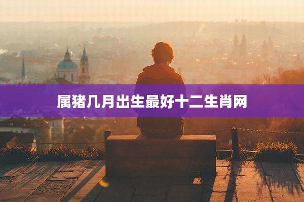 属猪几月出生最好十二生肖网