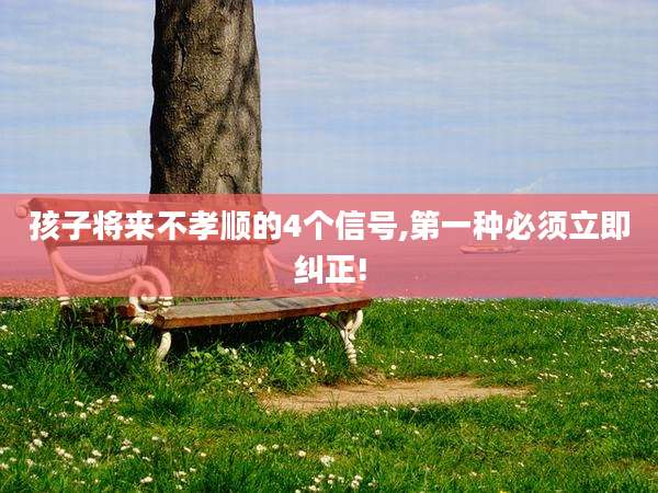 孩子将来不孝顺的4个信号,第一种必须立即纠正!